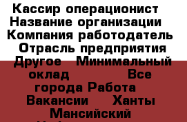 Кассир-операционист › Название организации ­ Компания-работодатель › Отрасль предприятия ­ Другое › Минимальный оклад ­ 20 000 - Все города Работа » Вакансии   . Ханты-Мансийский,Нефтеюганск г.